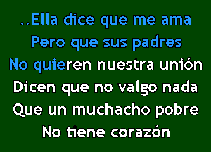 ..Ella dice que me ama
Pero que sus padres
No quieren nuestra unic'm
Dicen que no valgo nada
Que un muchacho pobre
No tiene corazc'm