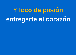 Y loco de pasi6n
entregarte el coraz6n