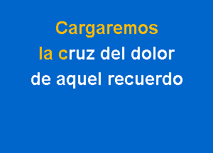 Cargaremos
la cruz del dolor

de aquel recuerdo