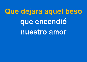 Que dejara aquel beso
que encendi6

nuestro amor