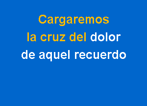 Cargaremos
la cruz del dolor

de aquel recuerdo