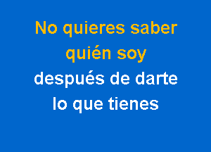 No quieres saber
quwn soy

despuclis de darte
lo que tienes