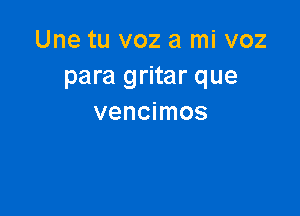 Une tu voz a mi voz
para gritar que

vencimos