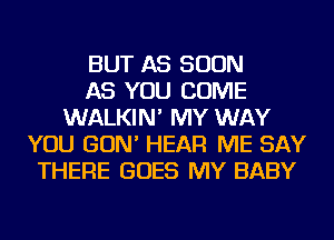 BUT AS SOON
AS YOU COME
WALKIN' MY WAY
YOU GON' HEAR ME SAY
THERE GOES MY BABY