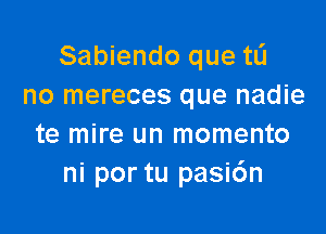 Sabiendo que tL'I
no mereces que nadie

te mire un momento
ni por tu pasi6n