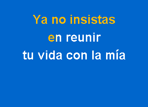 Ya no insistas
en reunir

tu Vida con la mia