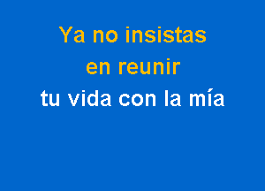 Ya no insistas
en reunir

tu Vida con la mia