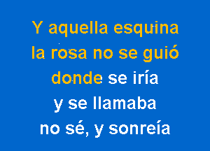 Y aquella esquina
la rasa no se gui6

donde se iria
y se llamaba
no sci y sonrel'a