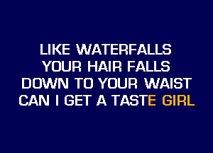 LIKE WATERFALLS
YOUR HAIR FALLS
DOWN TO YOUR WAIST
CAN I GET A TASTE GIRL