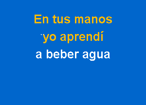 En tus manos
'yo aprendi

a beber agua