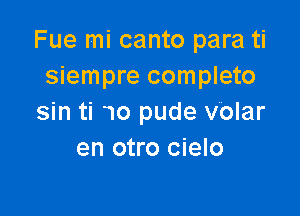 Fue mi canto para ti
siempre completo

sin ti 10 pude volar
en otro cielo