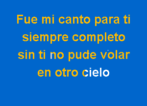 Fue mi canto para ti
siempre completo

sin ti no pude volar
en otro cielo