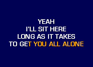 YEAH
I'LL SIT HERE

LONG AS IT TAKES
TO GET YOU ALL ALONE