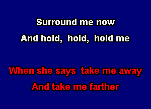 Surround me now
And hold, hold, hold me
