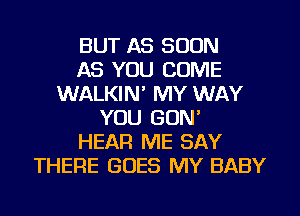 BUT AS SOON
AS YOU COME
WALKIN' MY WAY
YOU GON'
HEAR ME SAY
THERE GOES MY BABY