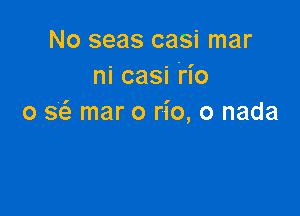 No seas casi mar
ni casi Ho

0 g mar o rio, o nada
