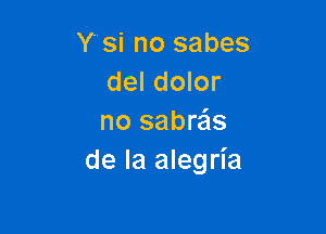 Y'si no sabes
del dolor

no sabras
de la alegria