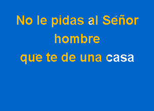 No le pidas alSer10r
hombre

que te de una casa