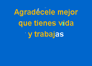 Agradaiale mejor
que tienes vdda

y trabajas