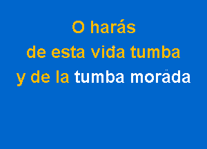 O harais
de esta Vida tumba

y de la tumba morada