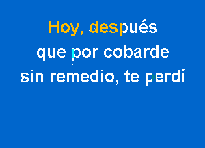 Hoy, despws
que por cobarde

sin remedio, te perdi