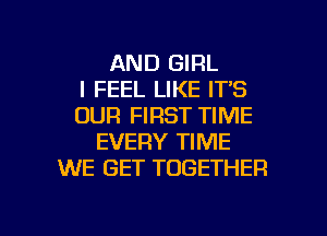 AND GIRL
I FEEL LIKE IT'S
OUR FIRST TIME
EVERY TIME
WE GET TOGETHER

g