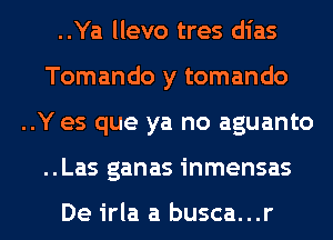 ..Ya llevo tres dias
Tomando y tomando
..Y es que ya no aguanto
..Las ganas inmensas

De irla a busca...r