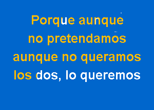 Porque aunque.
no pretendambs

aunque no queramos
los dos, Io queremos