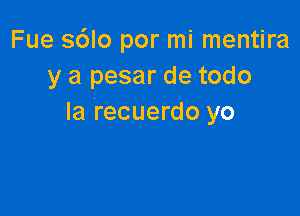 Fue s6lo por mi mentira
y a pesar de todo

la recuerdo yo