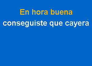 En hora buena
conseguiste que cayera