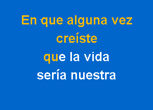 En que alguna vez
creiste

que la Vida
seria nuestra