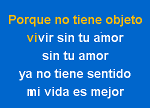 Porque no tiene objeto
vivir sin tu amor

sin tu amor
ya no tiene sentido
mi Vida es mejor