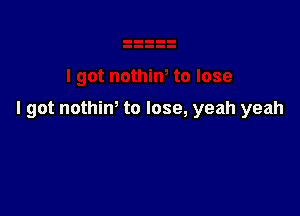 I got nothim to lose, yeah yeah