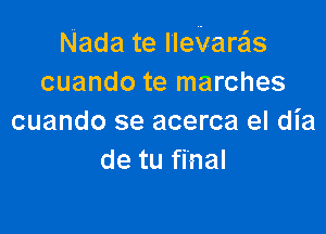 Nada te IIeVare'ls
cuando te marches

cuando se acerca el dia
de tu final