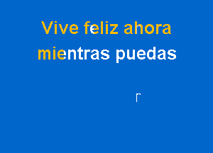 Vive feliz ahora
mientras puedas