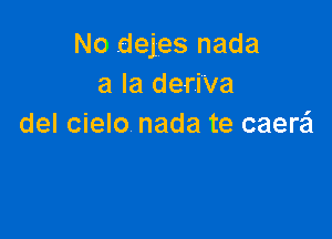 No dejes nada
a la deri'va

del cielo nada te caerzi