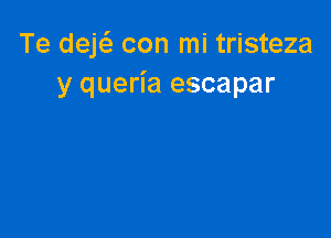 Te deE con mi tristeza
y queria escapar