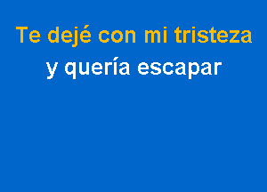 Te deE con mi tristeza
y queria escapar