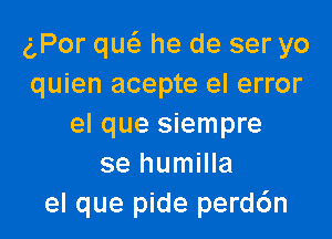 gPor qw he de ser yo
quien acepte el error

el que siempre
se humilla
el que pide perd6n