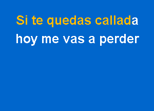 Si te quedas callada
hoy me vas a perder