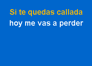 Si te quedas callada
hoy me vas a perder