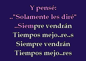 Y pensQ
..Sola1nente les dim
..Siempre vendrein
Tiempos 111ej0..1'e..s
Siempre vendrain
Tiempos mejo..res