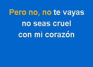 Pero no, no te vayas
no seas cruel

con mi coraz6n