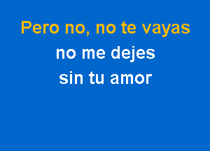 Pero no, no te vayas
no me dejes

sin tu amor