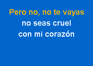 Pero no, no te vayas
no seas cruel

con mi coraz6n