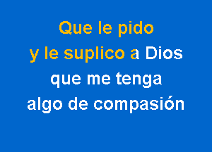 Que le pido
y Ie suplico a Dios

que me tenga
algo de compasic'm