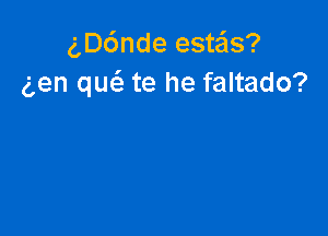 g,D6nde estas?
aen que'e te he faltado?