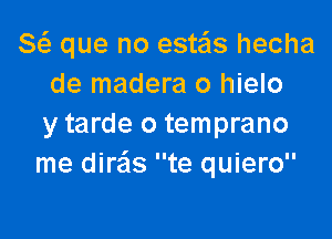 8( que no este'ls hecha
de madera 0 hielo

y tarde o temprano
me dire'ls te quiero