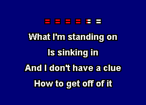 What I'm standing on

Is sinking in
And I don't have a clue

How to get off of it