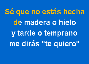 8( que no este'ls hecha
de madera 0 hielo

y tarde o temprano
me dire'ls te quiero